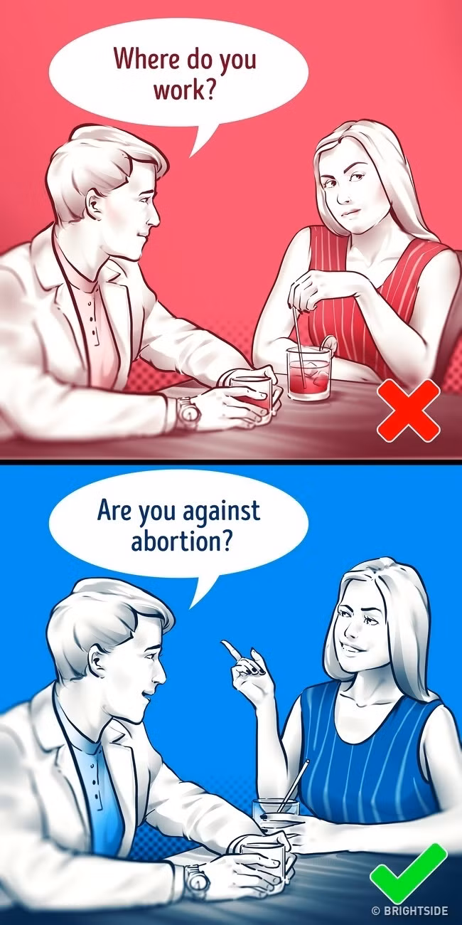 6. Bạn nghĩ gì về phá thai? Nhà tâm lý học Dan Ariely mô tả khảo sát của mình với một nhóm thanh niên tham gia hẹn hò trực tuyến chỉ đưa ra những câu hỏi lúng túng không liên quan đến thời tiết, công việc,… Kết quả là, nó giúp mọi người thư giãn, thực sự chia sẻ những suy nghĩ bên trong và trải nghiệm những cảm xúc giúp buổi nói chuyện rõ ràng hơn. Đồng thời, người đặt câu hỏi có thể cho thấy, họ là người biết lắng nghe.