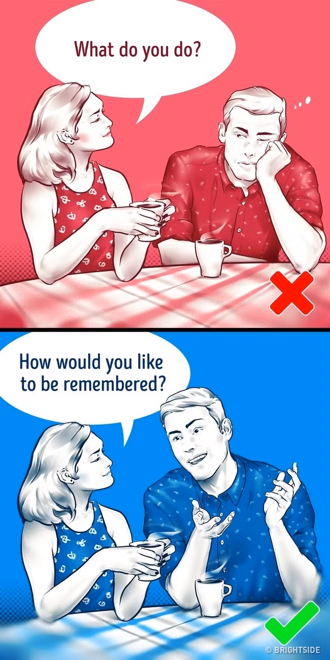 10. Bạn muốn được người thân biết đến mình như thế nào? Câu hỏi này sẽ giúp tiết lộ những ưu tiên trong cuộc sống thực của một người. Khi chúng ta nói về những gì chúng ta làm bây giờ (như “Đó là năm cuối của tôi ở trường” hoặc “Tôi làm thư ký”), nó không giải thích điều chúng ta quan tâm hay những gì chúng ta mơ ước. Aaron Anderson, nhà tâm lý học gia đình nói rằng câu hỏi này giúp bạn hiểu tâm trí đối phương hơn.