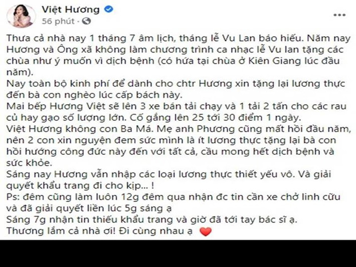 Ngày 8/8, Việt Hương thông báo rằng vợ chồng cô không tổ chương trình ca nhạc lễ Vu Lan tặng các chùa do dịch, thay vào đó dùng tiền hỗ trợ người dân. “Ngày 9/8, bếp Hương Việt sẽ lên ba xe bán tải chạy và một xe tải hai tấn cho các rau củ hay gạo số lượng lớn. Cố gắng lên 25 tới 30 điểm một ngày”, cô cho biết.