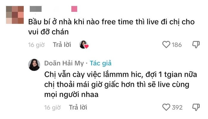 Bên cạnh đó, một người hâm mộ còn đưa ra ý kiến: "Bầu bí ở nhà khi nào có thời gian rảnh thì live đi chị cho vui đỡ chán". Tuy nhiên Doãn Hải My cho biết thời gian này cô đang khá bận rộn: "Chị vẫn cày việc lắm hic, đợi một thời gian nữa chị thoải mái giờ giấc hơn thì sẽ live cùng mọi người nha".