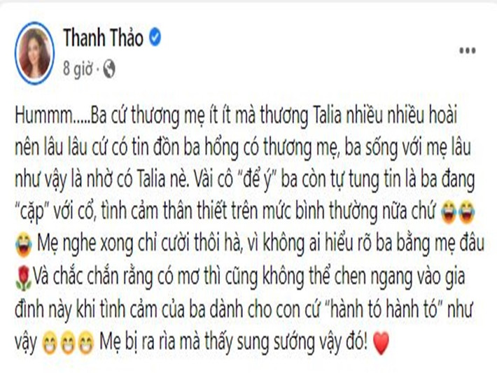 Mới đây, nữ ca sĩ Thanh Thảo công khai dằn mặt “trà xanh” để ý chồng đại gia. Cô viết trên trang cá nhân: "Ba cứ thương mẹ ít ít mà thương Talia nhiều nhiều hoài nên lâu lâu cứ có tin đồn ba không có thương mẹ, ba sống với mẹ lâu như vậy là nhờ có Talia nè. Vài cô “để ý” ba còn tự tung tin là ba đang “cặp” với cô, tình cảm thân thiết trên mức bình thường nữa chứ. Mẹ nghe xong chỉ cười thôi, vì không ai hiểu rõ ba bằng mẹ đâu. Và chắc chắn rằng có mơ thì cũng không thể chen ngang vào gia đình này khi tình cảm của ba dành cho con như vậy. Mẹ bị ra rìa mà thấy sung sướng vậy đó".