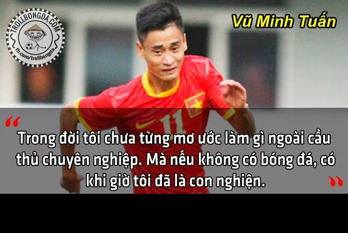 Chủ nhân bàn thắng thứ 2 của ĐT Việt Nam, Vũ Minh Tuấn cũng chia sẻ ước mơ làm cầu thủ là ước mơ lớn nhất của anh và với môi trường anh đang sinh sống thì nếu anh không đá bóng thì anh đã là một con nghiện.
