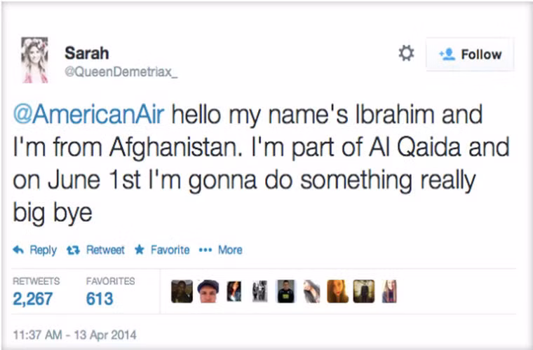 Bị bắt vì dám tweet đe dọa tấn công American Airlines. Một thiếu niên nữ đã bị bắt sau khi tweet đùa rằng mình đến từ Afganistan, là thành viên của al-Qaeda và đang “chuẩn bị làm một việc rất lớn” khi đang ngồi trên máy bay của Amercan Airlines và hậu quả là cô nhận được lời nhắn: “Sarah, chúng tôi sẽ cho rằng những lời dọa nạt này là thật. Địa chỉ IP và chi tiết cá nhân cô sẽ được gửi tới bộ phận an ninh và FBI”.