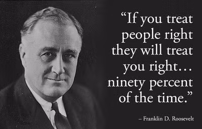 8. Frankiln D. Roosevelt: "Nếu bạn đối tốt với mọi người, 90% họ cũng sẽ đối tốt lại với bạn", Franklin D. Roosevelt. Dù phải đối mặt với nhiều vấn đề nan giải do cuộc Đại Khủng Hoảng để lại cuối những năm 1920, Franklin D. Roosevelt đã đưa ra được những chính sách hiệu quả giúp nền kinh tế Mỹ dần dần hồi phục trong nhiệm kỳ của ông. Ông cũng là người đưa ra hàng loạt các cải cách mới bao gồm An Sinh Xã Hội và kiểm soát ngân hàng cùng các ngành dịch vụ công. Việc ngay cả Roosevelt, dù được tái đắc cử trong nhiệm kỳ kế tiếp, cũng gặp phải khá nhiều phản đối từ Tòa Án Tối Cao, cho thấy rằng bạn khó có thể làm vừa lòng tất cả mọi người cùng một lúc.