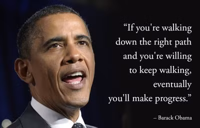7. Barack Obama: "Nếu bạn đi đúng con đường và luôn luôn sẵn sàng bước tiếp, sớm muộn gì bạn cũng đạt được thành công", Barack Obama. Dù gặp phải nhiều phản đối với Luật Bảo Hiểm Sức Khỏe (còn gọi là “Obamacare”), và các vụ xả súng đẫm máu xảy ra trong nhiệm kỳ đương nhiệm, vị tổng thống Mỹ đương nhiệm này được nhiều người ngưỡng mộ vì sự kiên trì của ông. Một khi bạn đã chọn được con đường đi cho mình, hãy thật kiên trì và bạn sẽ dần dần tiến tới thành công, chậm nhưng chắc.