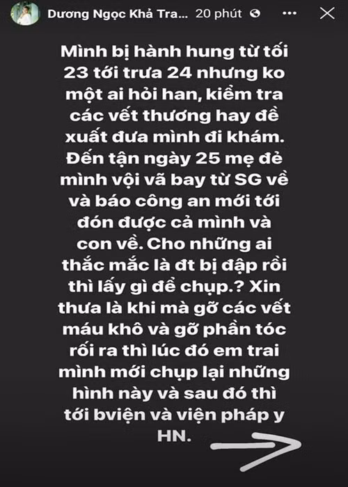 Khả Trang cho hay: “Mình bị hành hung từ tối ngày 23 đến trưa ngày 24 nhưng không một ai hỏi han, kiểm tra các vết thương hay đề xuất đưa mình đi khám. Đến tận ngày 25 mẹ đẻ mình vội vã bay từ Sài Gòn về và báo công an mới tới đón được cả mình và con về. Cho những ai thắc mắc là điện thoại bị đạp rồi lấy gì để chụp? Xin thưa là khi mà gỡ các vết máu khô và gỡ phần tóc rối ra thì lúc đó em trai mình mới chụp lại những hình này và sau đó thì tới bệnh viện và viện pháp y Hà Nội”.