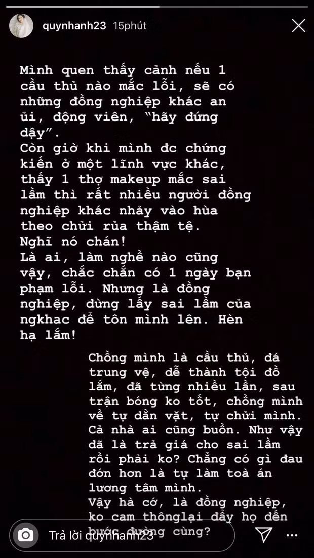 Mặc dù bị trang điểm kém xinh trong ngày trọng đại nhưng Quỳnh Anh vẫn lên tiếng bênh vực cho người make up của mình. Cô cho biết ai cũng sẽ mắc sai lầm nên không nên đẩy ai đến bước đường cùng. Là vợ của một cầu thủ nổi tiếng, cô hiểu rõ sự dằn vặt khi bị nhiều người lên án.