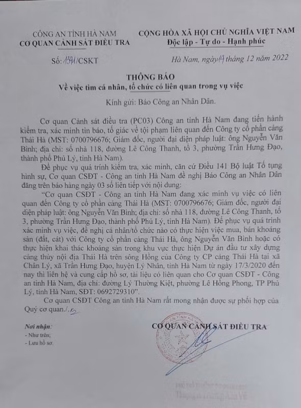  Tìm người liên quan đến Công ty cổ phần cảng Thái Hà: Cơ quan CSĐT Công an tỉnh Hà Nam đang tiến hành kiểm tra, xác minh tin báo, tố giác về tội phạm liên quan đến Công ty cổ phần cảng Thái Hà do ông Nguyễn Văn Bình là giám đốc và là đại diện pháp luật. Để phục vụ quá trình xác minh đơn tố giác tội phạm, đề nghị cá nhân, tổ chức nào có thực hiện việc mua, bán khoáng sản (đất, cát) với Công ty CP cảng Thái Hà, ông Nguyễn Văn Bình hoặc có thực hiện khai thác khoáng sản trong khu vực thực hiện Dự án đầu tư xây dựng cảng thủy nội địa Thái Hà trên sông Hồng của Công ty CP cảng Thái Hà tại xã Chân Lý, xã Trần Hưng Đạo, huyện Lý Nhân, tỉnh Hà Nam từ ngày 17/3/2020 đến nay thì đề nghị liên hệ và cung cấp hồ sơ, tải liệu có liên quan cho Cơ quan CSĐT Công an tỉnh Hà Nam.