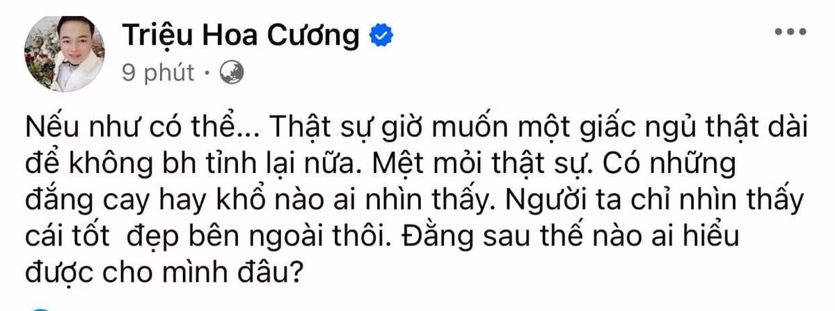 Mới đây, Hoa Cường – chồng “cô dâu 62 tuổi” gây xôn xao khi đăng đàn thể hiện rõ sự mệt mỏi, tiêu cực. Cụ thể, anh nói rằng:“Nếu như có thể... Thật sự giờ muốn một giấc ngủ thật dài để không bao giờ tỉnh lại nữa. Mệt mỏi thật sự. Có những đắng cay hay khổ nào ai nhìn thấy. Người ta chỉ nhìn thấy cái tốt đẹp bên ngoài thôi. Đằng sau thế nào ai hiểu được cho mình đâu?”.