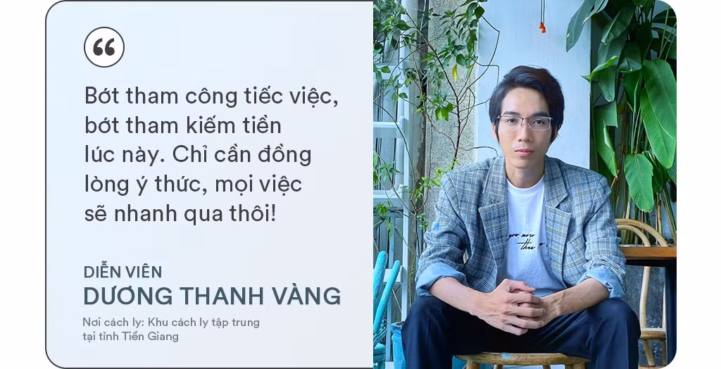 Diễn viên Dương Thanh Vàng thực hiện cách ly tập trung tại Tiền Giang khi trở về từ Hàn Quốc. Anh cho biết cuộc sống trong khu cách ly thoải mái và vui vẻ chứ không hề đáng ngại như suy nghĩ trước đó. Điều khiến anh xúc động nhất chính là sự quan tâm chu đáo, nhiệt tình của đội ngũ nhân viên. Diễn viên 9X cũng khuyên mọi người không nên chủ quan, cần ý thức thực hiện nghiêm túc các quy định chống dịch, vì sự an toàn của mình và xã hội.