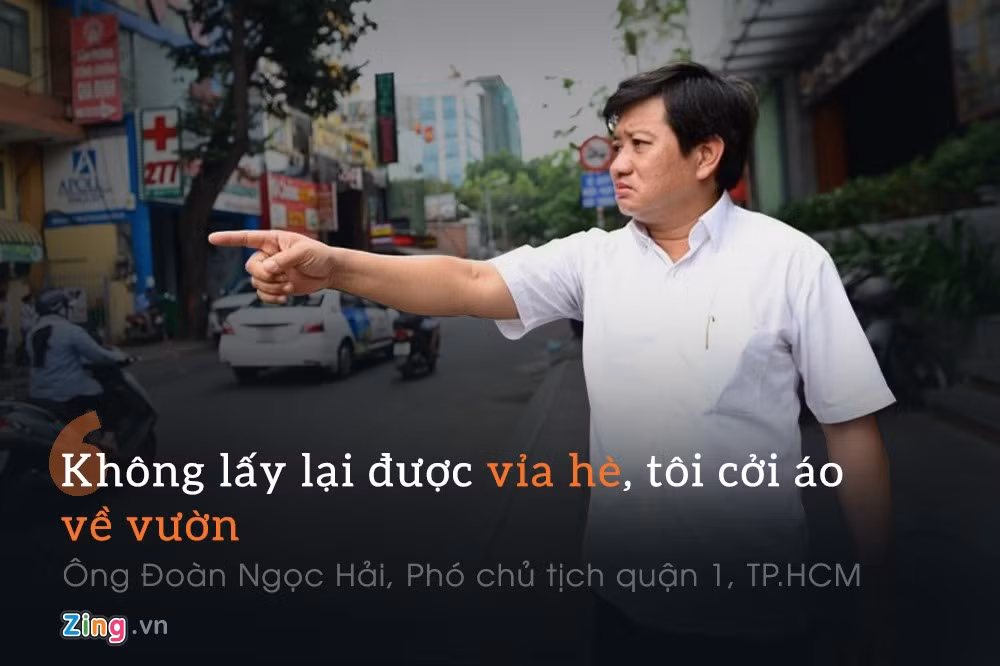Phó chủ tịch quận 1, TP.HCM Đoàn Ngọc Hải : “Chúng tôi sẽ kiên quyết đòi lại vỉa hè cho người đi bộ, không làm kiểu “đánh trống bỏ dùi” như những năm trước. Mục tiêu là xây dựng khu vực quận 1 sạch đẹp như Singapore. Không lấy lại được vỉa hè, tôi cởi áo về vườn”.