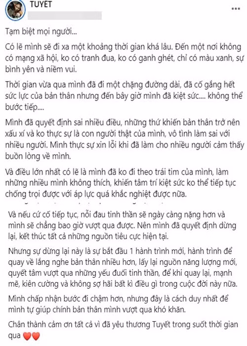 Trên fanpage, Ánh Tuyết tâm sự, cô đã kiệt sức nên sẽ rời mạng xã hội. Cô viết: “Mình đã quyết định sai nhiều điều, những thứ khiến bản thân trở nên xấu xí và không thực sự là con người thật của mình, vô tình làm sai với nhiều người. Mình thực sự xin lỗi khi đã làm cho nhiều người cảm thấy buồn lòng về mình. Và điều lớn nhất có lẽ là mình đã không đi theo trái tim của mình, làm những nhiều mình không thích, khiến tâm trí kiệt sức không thể tiếp tục chống chọi được với áp lực quá khắc nghiệt được nữa”.