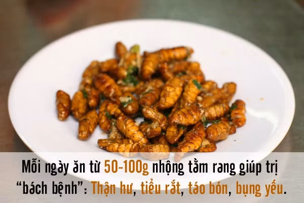 5.Nhộng tằm Y học cổ truyền xem nhộng tằm là vị thuốc có tên cương tằm, bạch cương tằm... Trẻ em ăn nhộng tằm rất tốt vì có nhiều can-xi và photpho giúp cơ thể phát triển và phòng chống được bệnh còi xương. Người cao tuổi bị yếu thận, liệt dương hay tiểu tiện són, táo bón dùng nhộng tằm thường xuyên cũng cải thiện sức khỏe. Mỗi ngày ăn từ 50 – 100g nhộng tằm rang sẽ giúp trị các bệnh như thận hư, tiểu rắt, táo bón, bụng yếu.