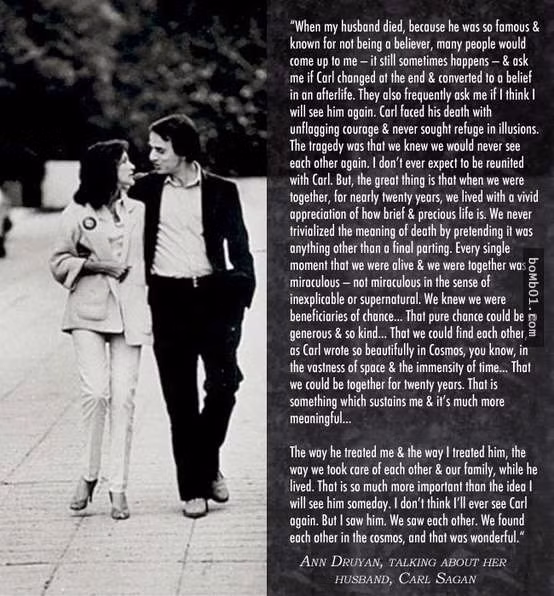 10. Một đoạn văn do Nhà văn Ann Druyan viết về người chồng Carl Sagan quá cố của mình: “Khi chồng tôi qua đời, vì anh là người quá nổi tiếng nên tôi tin chắc anh ấy sẽ không bị quên đi, rất nhiều người hỏi tôi khi đang ốm anh ấy có thay đổi niềm tin vào cuộc sống không, anh ấy có tin rằng sẽ có một thế giới mới sau khi chết không, họ cũng hỏi tôi có tin rằng sau này sẽ gặp lại anh không? Carl Sagan rất dũng cảm khi đối mặt với cái chết, anh chưa bao giờ tìm niềm an ủi cho cái chết của mình. Rất buồn là tôi biết chúng tôi sẽ không bao giờ gặp lại nhau được nữa, tôi sẽ không được cùng anh đoàn tụ nữa. Nhưng có một điều rất vui là, trong 20 năm ở bên nhau, chúng tôi đã có những giây phút vô cùng hạnh phúc, chúng tôi hiểu cái chết không phải là điểm cuối cùng của đời người.”