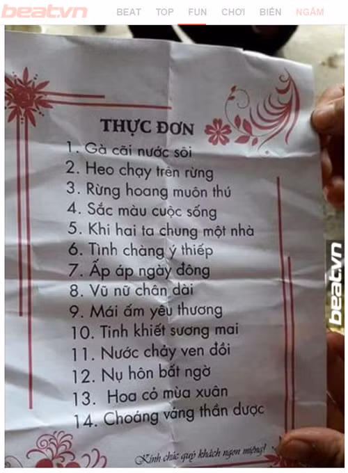 Mới đây, bức ảnh thực đơn mâm cỗ vô cùng hài hước được một trang fanpage đăng tải trên mạng xã hội đã khiến cư dân mạng không thể nhịn cười. Thay vì ghi tên gọi các món ăn như bình thường, nhà hàng lại khơi gợi trí tò mò, “đánh đố” thực khách bằng việc đặt tên thực đơn một cách hết sức sáng tạo. Cụ thể, thực đơn mâm cỗ của nhà hàng này gồm 14 món. Nếu 2 món ăn đầu được chế biến từ thịt gà, thịt heo được đặt tên “cách điệu” với tên gọi “gà cãi nước sôi”, “heo chạy trên rừng” đã khiến thực khách khó hình dung cách thức chế biến, thì 12 món ăn còn lại với loạt tên gọi như “rừng hoang muôn thú”, “sắc màu cuộc sống”, “khi hai ta chung một nhà”, “tình chàng ý thiếp”, “ấm áp ngày đông”, “vũ nữ chân dài”, “mái ấm yêu thương”, “tinh khiết sương mai”, “nước chảy ven đồi”, “nụ hôn bất ngờ”, “hoa cỏ mùa xuân” và “choáng váng thần dược” đã thực sự khiến cư dân mạng… “cạn lời” và bái phục trước tài sáng tạo của chủ quán.