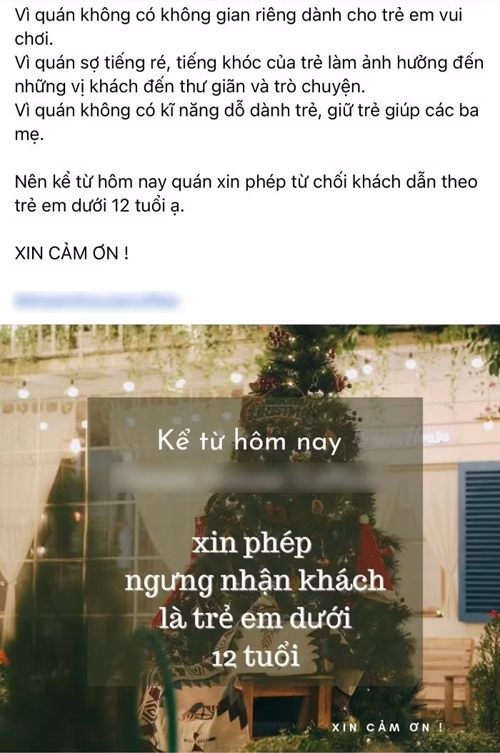 Trước đó, mạng xã hội cũng xôn xao trước thông báo không tiếp trẻ em dưới 12 tuổi của một quán cafe ở Đà Nẵng. Cụ thể, quán cafe này đăng trên Fanpage chính thức như sau: “Vì quán không có không gian riêng dành cho trẻ em vui chơi. Vì quán sợ tiếng ré, tiếng khóc của trẻ làm ảnh hưởng đến những vị khách đến thư giãn và trò chuyện. Vì quán không có kĩ năng dỗ dành trẻ, giữ trẻ giúp các ba mẹ. Nên kể từ hôm nay quán xin phép từ chối khách dẫn theo trẻ em dưới 12 tuổi ạ. Xin cảm ơn ạ!”.