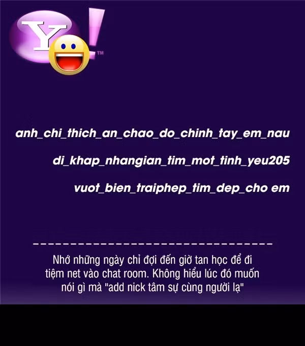 Và nhắc đến chat Yahoo ở Việt Nam, các bạn trẻ không thể không nhớ đến những cách đặt tên nick theo vần điệu, hoặc tựa theo những câu nói hài hước. Ngày ấy, một nick chat Yahoo đạt “tiêu chuẩn” trong suy nghĩ của các bạn trẻ Việt đó là phải có dấu “_” (đọc là ‘síp trừ’ – PV), tên nick càng dài càng tốt và phải ăn theo một câu nói có vần với nhau, ví dụ như “chiphoi_quanao_loithoi”… và kết thúc bằng một con số, ký tự nhỏ chỉ năm sinh hoặc nơi sinh, ví dụ “_9X”, “_hn”, “_th”.