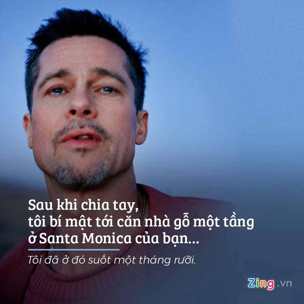 Sau khi Angelina Jollie đâm đơn ly hôn, Brad Pitt lập tức bí mật tới sống tại một căn nhà của bạn ở Santa Monica suốt một tháng rưỡi để trốn tránh tất cả. “Cho tới một hôm, lúc 5 rưỡi sáng, chiếc xe tuần tra xuất hiện. Họ không biết tôi đang ở trong nhà và đỗ lại… Họ phải kiểm tra mọi thứ, kể cả máy tính của bạn tôi. Sau chút hoang mang, tôi quyết định gói ghém đồ đạc và trở lại”, anh hồi tưởng.