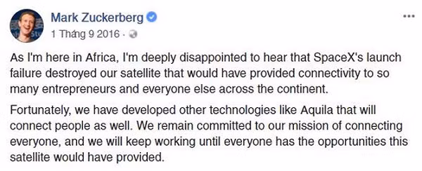 Zuckerberg đã bày tỏ sự thất vọng sâu sắc bằng trạng thái rất dài trên trang cá nhân. "Đứng tại châu Phi, tôi thất vọng khi nghe tin vụ phóng tên lửa thất bại của Space X, điều đáng ra nếu thành công sẽ cung cấp kết nối cho vô vàn nhà đầu tư và mọi người. May mắn là đã có công nghệ khác như Aquila để kết nối mọi người. Chúng tôi vẫn quyết tâm cho sứ mệnh đó", Zuckerberg nói.
