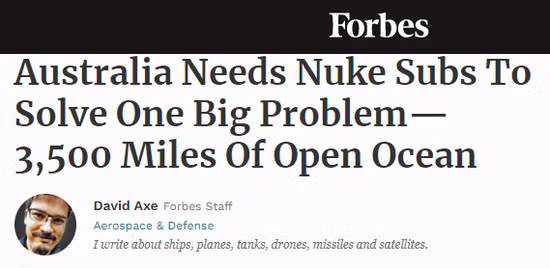 Theo tờ Forbes của Mỹ, ngoài Indonesia hay Papua New Guinea, Australia có khoảng cách địa lý rất xa với những quốc gia khác. Đây là lý do tại sao Australia tuyên bố từ bỏ thỏa thuận trị giá 66 tỷ USD với Pháp, để mua 12 tàu ngầm chạy bằng năng lượng thông thường và thay vào đó ký thỏa thuận mới với Mỹ và Anh để phát triển ít nhất 8 tàu ngầm hạt nhân.